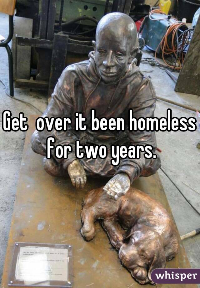 Get  over it been homeless for two years.