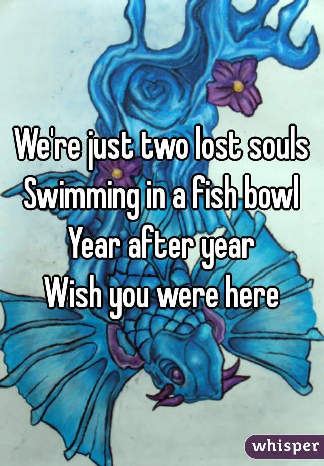 We're just two lost souls
Swimming in a fish bowl
Year after year
Wish you were here