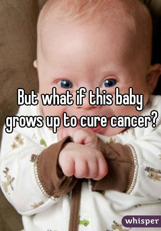 But what if this baby grows up to cure cancer?