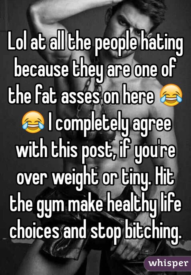 Lol at all the people hating because they are one of the fat asses on here 😂😂 I completely agree with this post, if you're over weight or tiny. Hit the gym make healthy life choices and stop bitching.