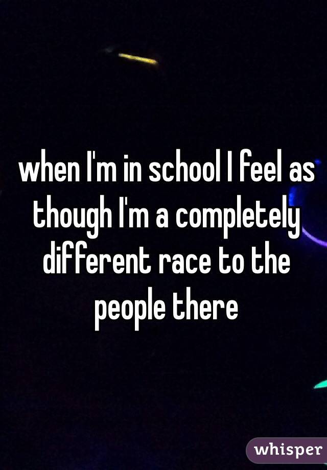 when I'm in school I feel as though I'm a completely different race to the people there