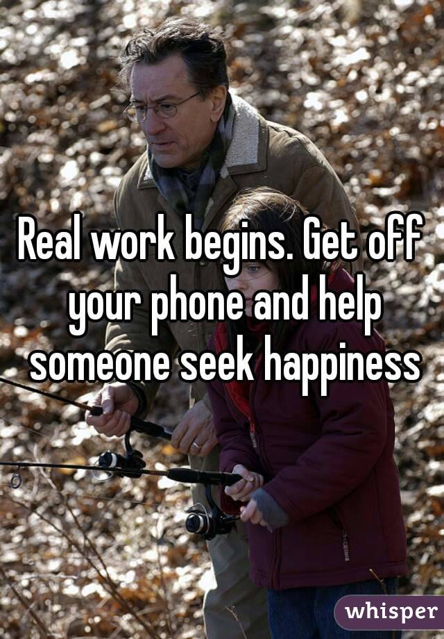 Real work begins. Get off your phone and help someone seek happiness