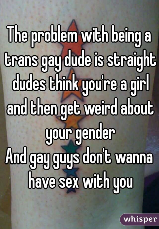 The problem with being a trans gay dude is straight dudes think you're a girl and then get weird about your gender
And gay guys don't wanna have sex with you