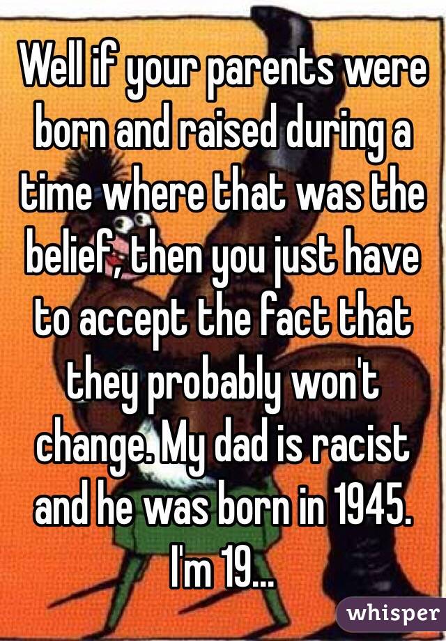 Well if your parents were born and raised during a time where that was the belief, then you just have to accept the fact that they probably won't change. My dad is racist and he was born in 1945. I'm 19...