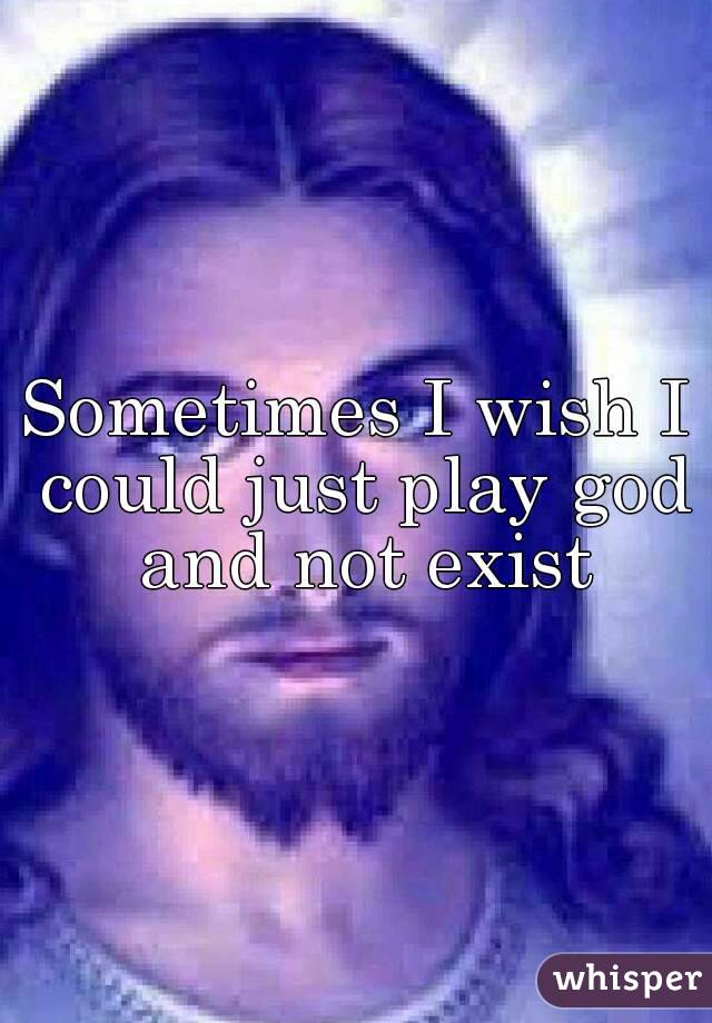 Sometimes I wish I could just play god and not exist