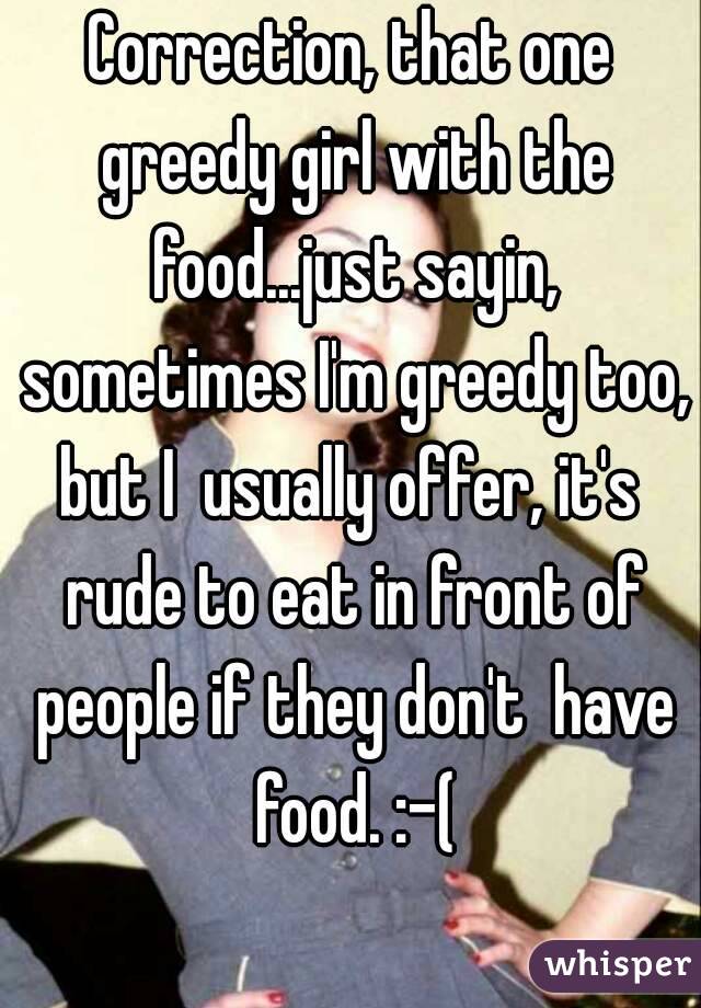 Correction, that one greedy girl with the food...just sayin, sometimes I'm greedy too, but I  usually offer, it's  rude to eat in front of people if they don't  have food. :-(
