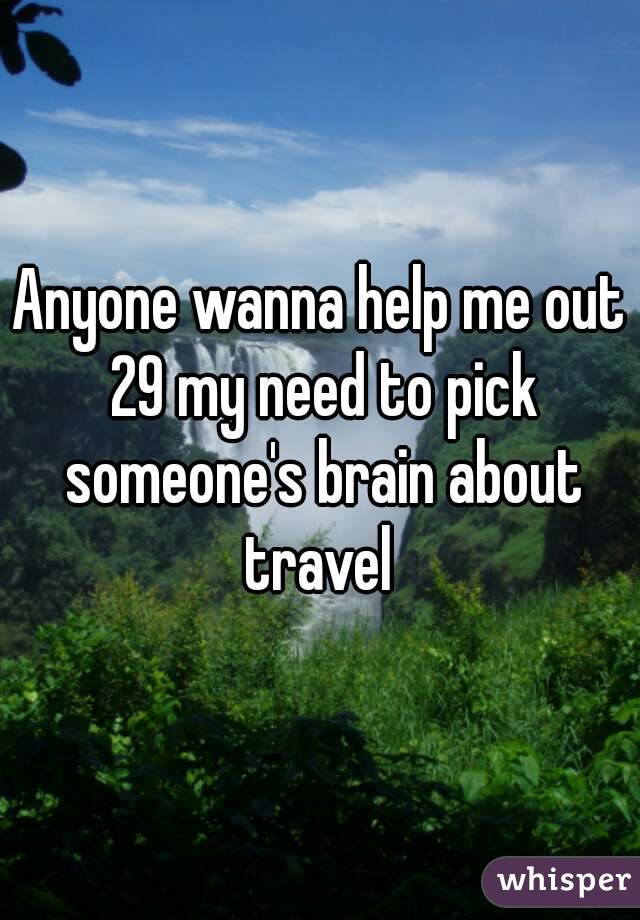 Anyone wanna help me out 29 my need to pick someone's brain about travel 