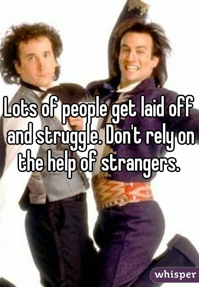 Lots of people get laid off and struggle. Don't rely on the help of strangers. 
