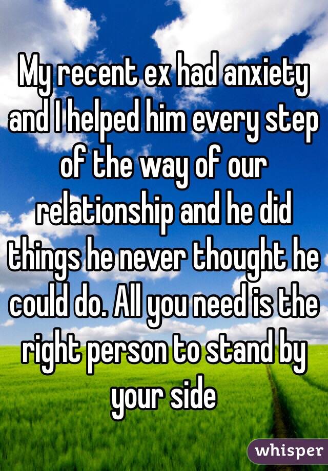 My recent ex had anxiety and I helped him every step of the way of our relationship and he did things he never thought he could do. All you need is the right person to stand by your side 