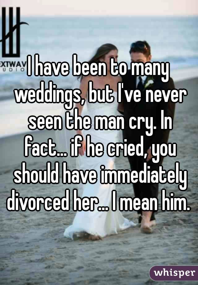 I have been to many weddings, but I've never seen the man cry. In fact... if he cried, you should have immediately divorced her... I mean him. 