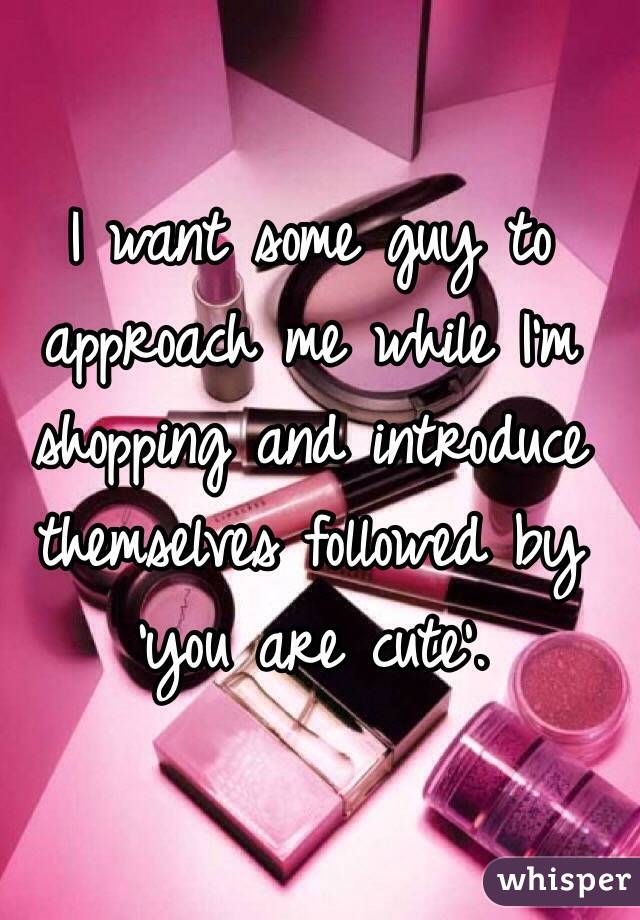 I want some guy to approach me while I'm shopping and introduce themselves followed by 'you are cute'. 