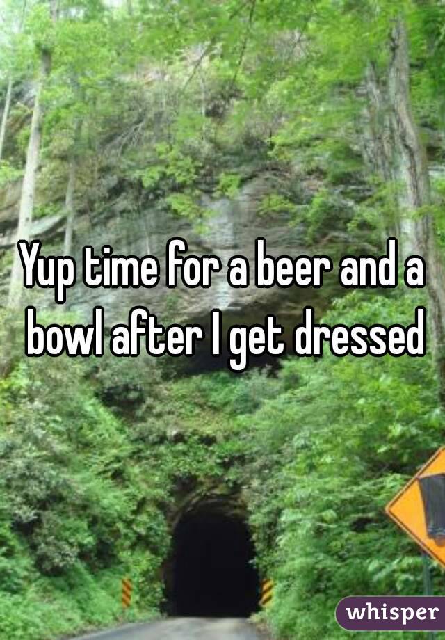Yup time for a beer and a bowl after I get dressed