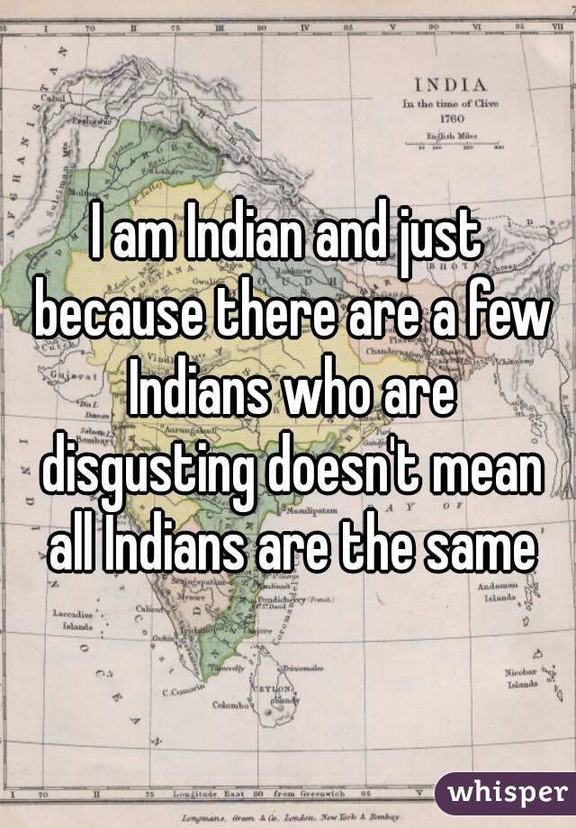 I am Indian and just because there are a few Indians who are disgusting doesn't mean all Indians are the same