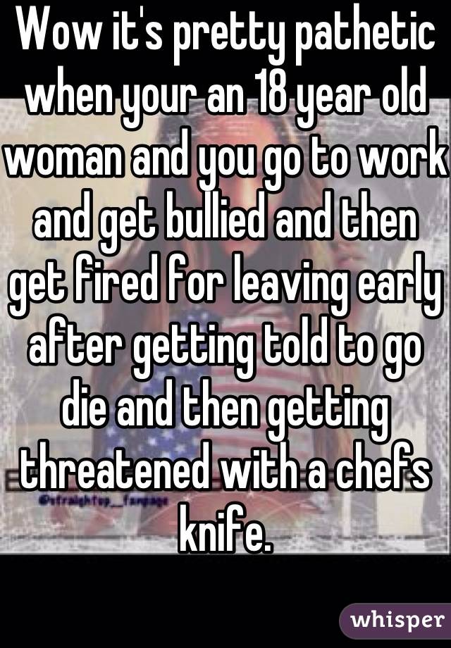 Wow it's pretty pathetic when your an 18 year old woman and you go to work and get bullied and then get fired for leaving early after getting told to go die and then getting threatened with a chefs knife.