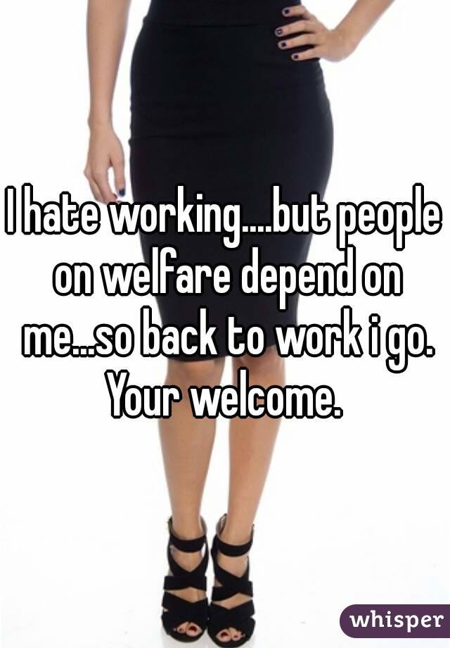 I hate working....but people on welfare depend on me...so back to work i go. Your welcome. 