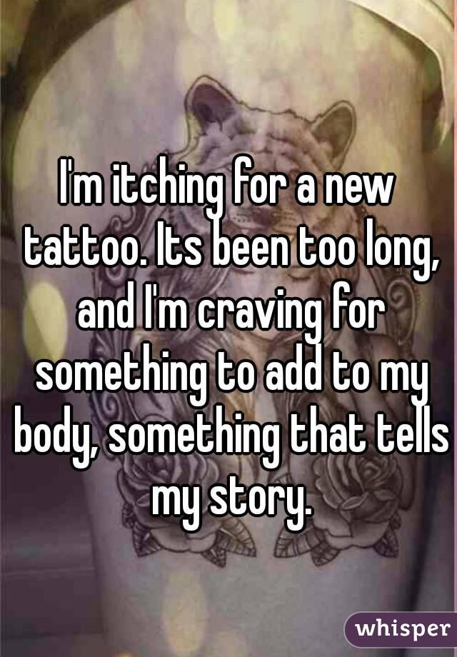 I'm itching for a new tattoo. Its been too long, and I'm craving for something to add to my body, something that tells my story.