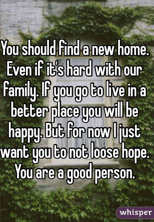 You should find a new home. Even if it's hard with our family. If you go to live in a better place you will be happy. But for now I just want you to not loose hope. You are a good person.