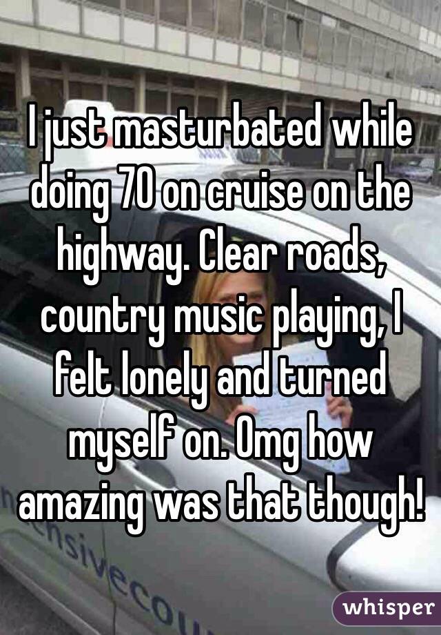I just masturbated while doing 70 on cruise on the highway. Clear roads, country music playing, I felt lonely and turned myself on. Omg how amazing was that though!