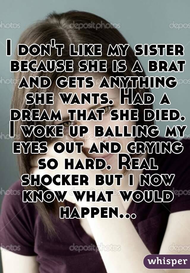 I don't like my sister because she is a brat and gets anything she wants. Had a dream that she died. I woke up balling my eyes out and crying so hard. Real shocker but i now know what would happen...