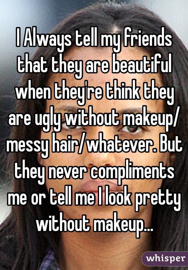 I Always tell my friends that they are beautiful when they're think they are ugly without makeup/messy hair/whatever. But they never compliments me or tell me I look pretty without makeup...  