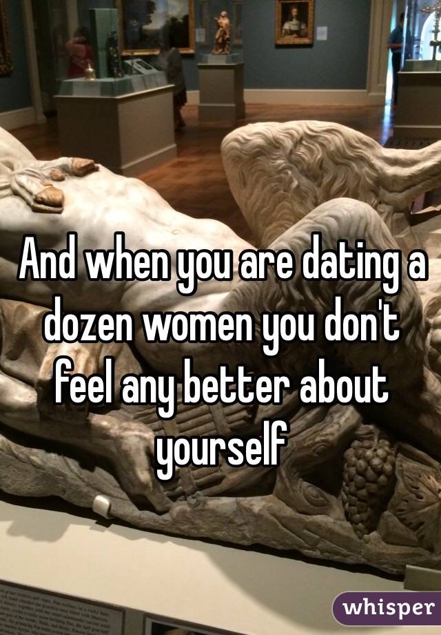 And when you are dating a dozen women you don't feel any better about yourself