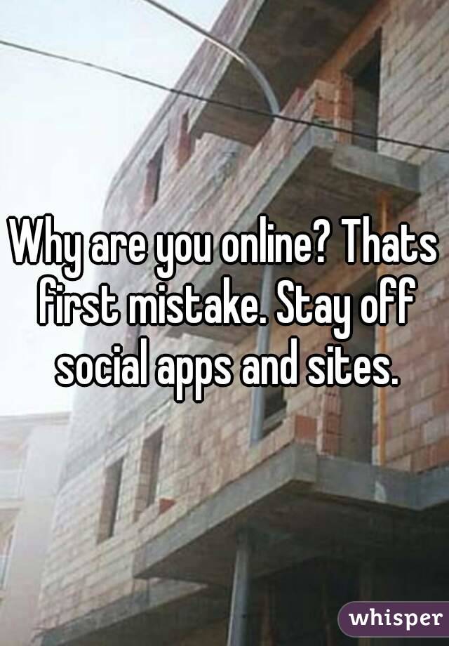 Why are you online? Thats first mistake. Stay off social apps and sites.