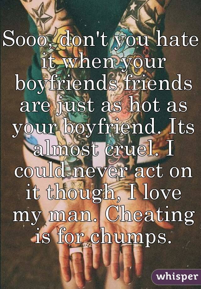 Sooo, don't you hate it when your boyfriends friends are just as hot as your boyfriend. Its almost cruel. I could never act on it though, I love my man. Cheating is for chumps.