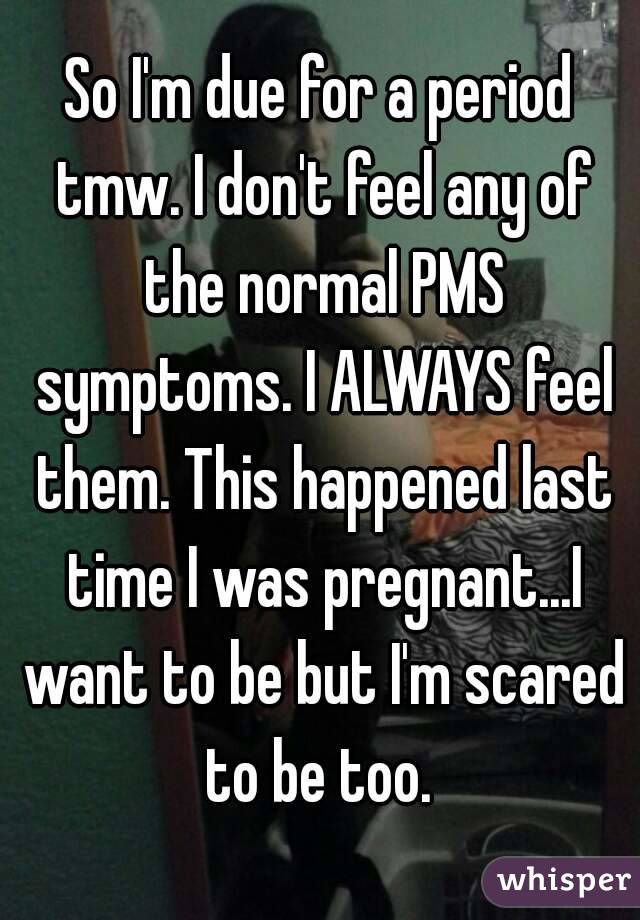 So I'm due for a period tmw. I don't feel any of the normal PMS symptoms. I ALWAYS feel them. This happened last time I was pregnant...I want to be but I'm scared to be too. 