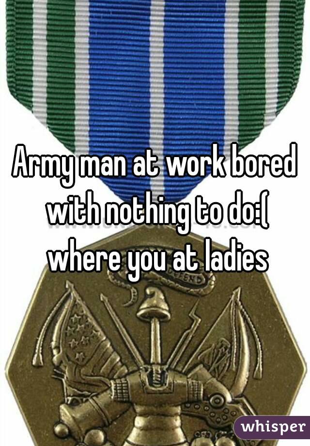 Army man at work bored with nothing to do:( where you at ladies