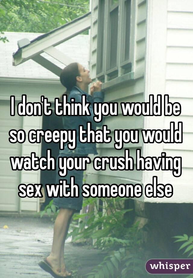 I don't think you would be so creepy that you would watch your crush having sex with someone else
