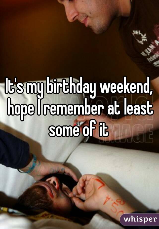 It's my birthday weekend, hope I remember at least some of it 