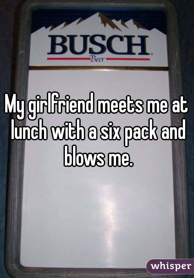 My girlfriend meets me at lunch with a six pack and blows me.