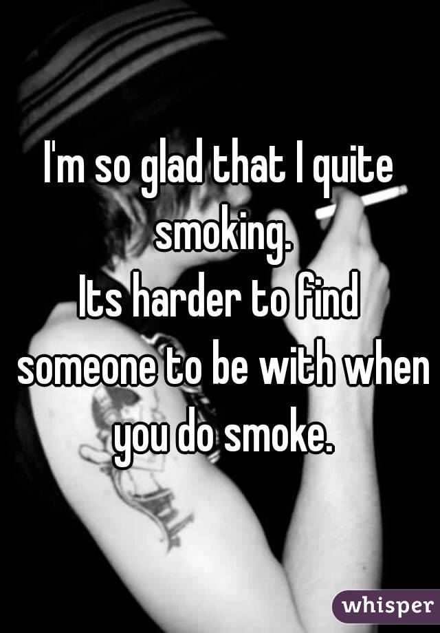 I'm so glad that I quite smoking.
Its harder to find someone to be with when you do smoke.