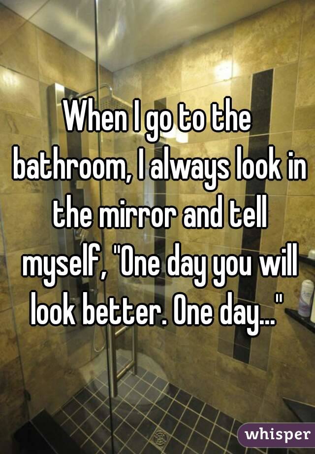 When I go to the bathroom, I always look in the mirror and tell myself, "One day you will look better. One day..." 