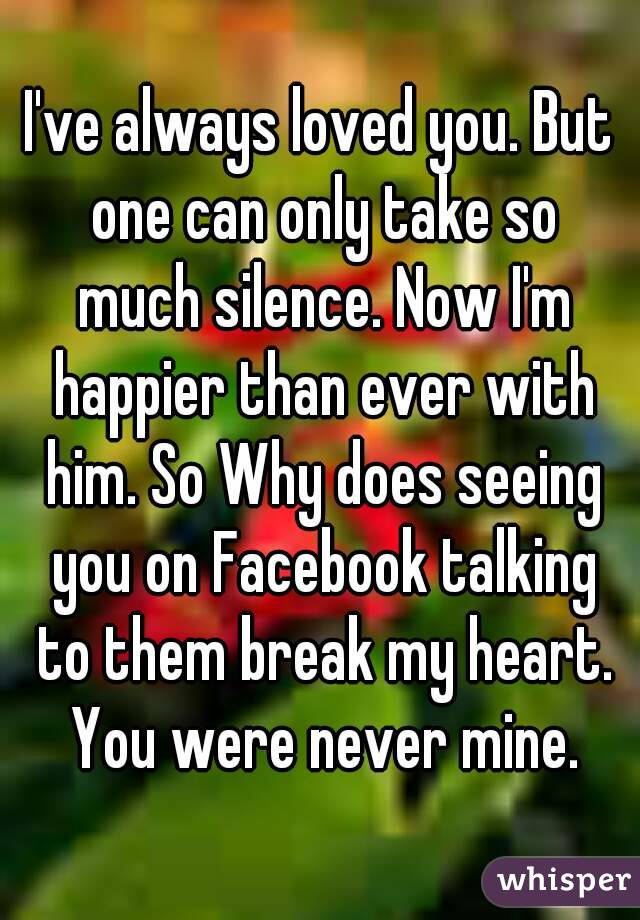 I've always loved you. But one can only take so much silence. Now I'm happier than ever with him. So Why does seeing you on Facebook talking to them break my heart. You were never mine.