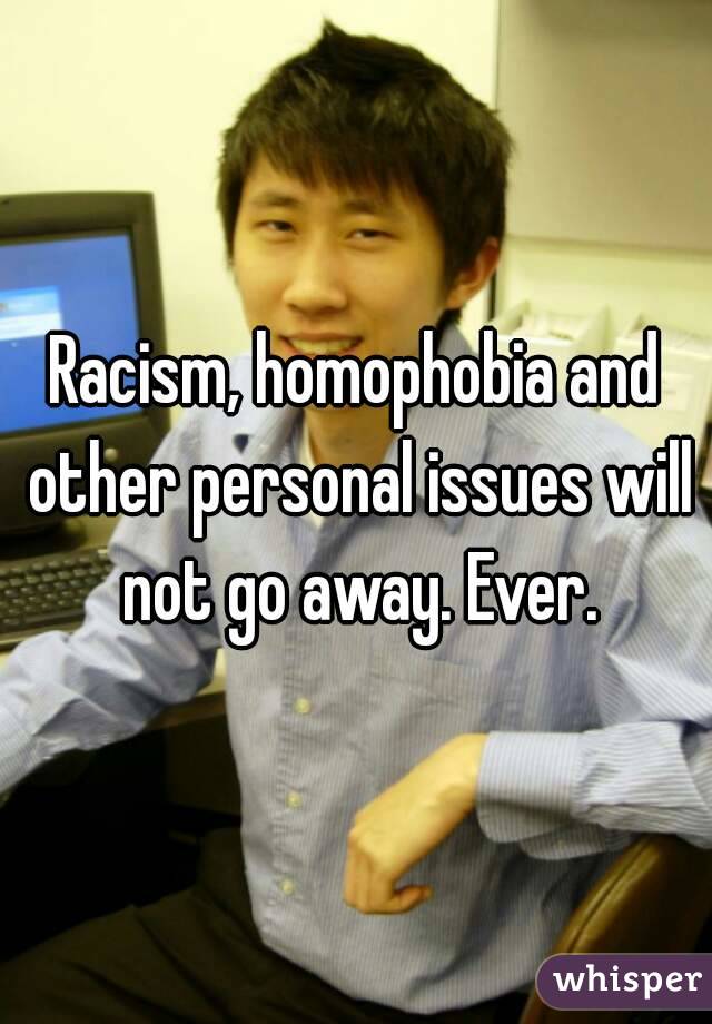 Racism, homophobia and other personal issues will not go away. Ever.