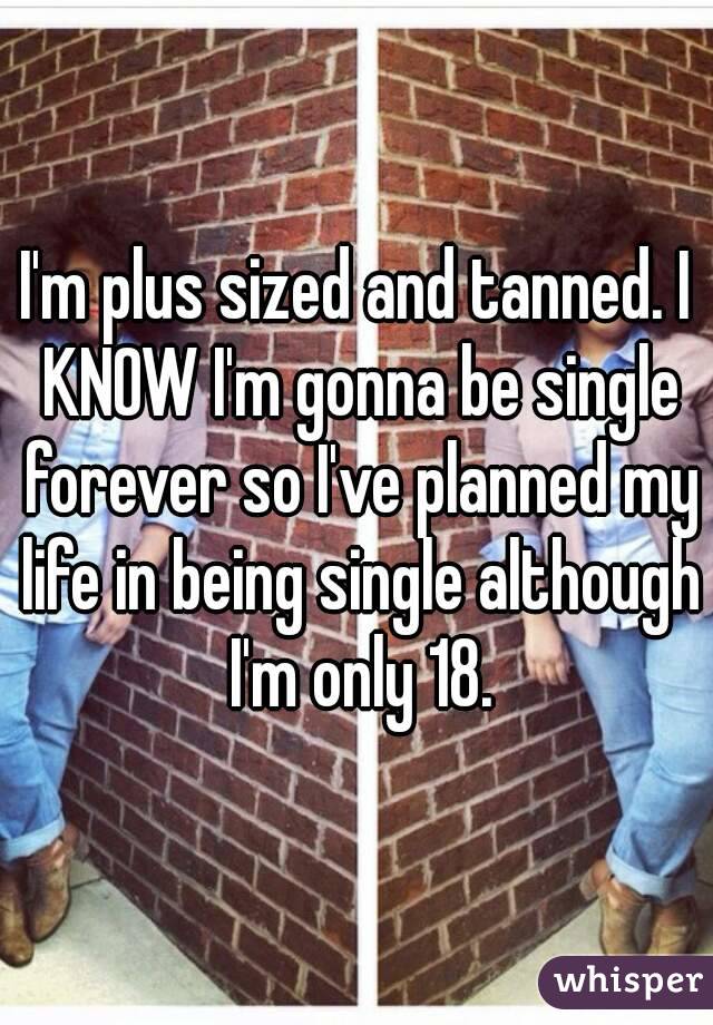 I'm plus sized and tanned. I KNOW I'm gonna be single forever so I've planned my life in being single although I'm only 18.