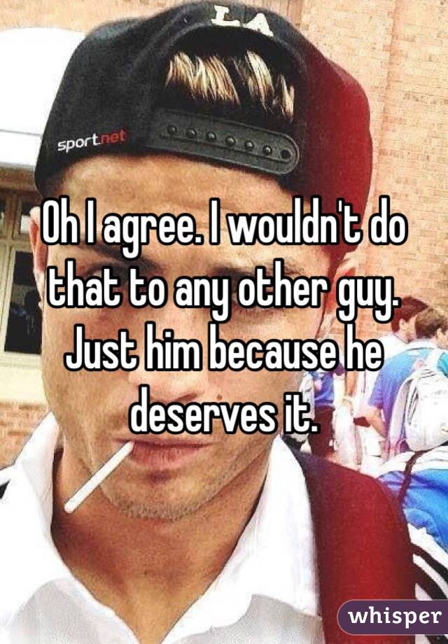 Oh I agree. I wouldn't do that to any other guy. Just him because he deserves it. 