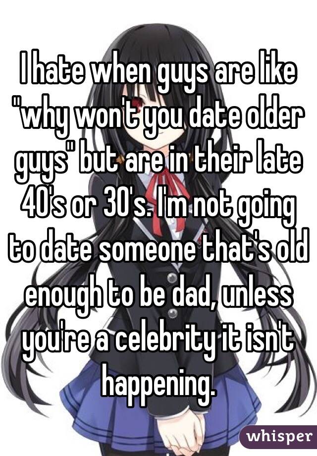 I hate when guys are like "why won't you date older guys" but are in their late 40's or 30's. I'm not going to date someone that's old enough to be dad, unless you're a celebrity it isn't happening. 
