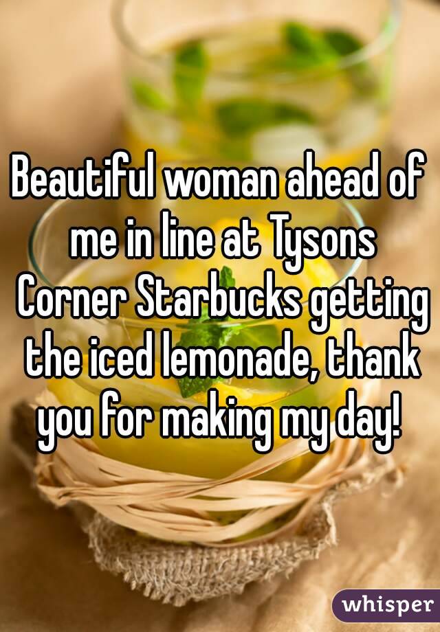 Beautiful woman ahead of me in line at Tysons Corner Starbucks getting the iced lemonade, thank you for making my day! 