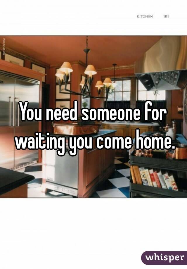 You need someone for waiting you come home.