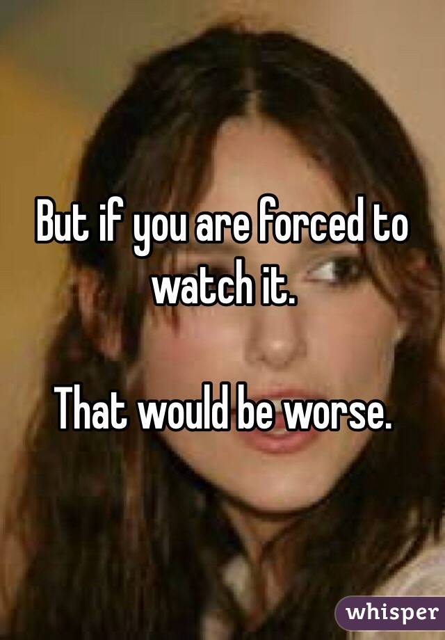 But if you are forced to watch it. 

That would be worse. 