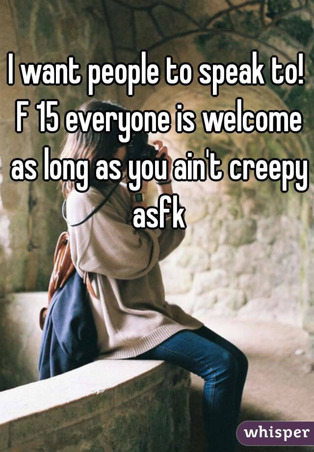 I want people to speak to! F 15 everyone is welcome as long as you ain't creepy asfk