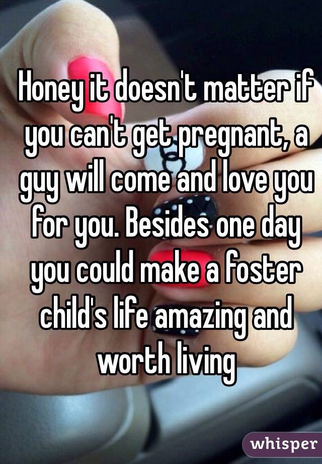 Honey it doesn't matter if you can't get pregnant, a guy will come and love you for you. Besides one day you could make a foster child's life amazing and worth living 