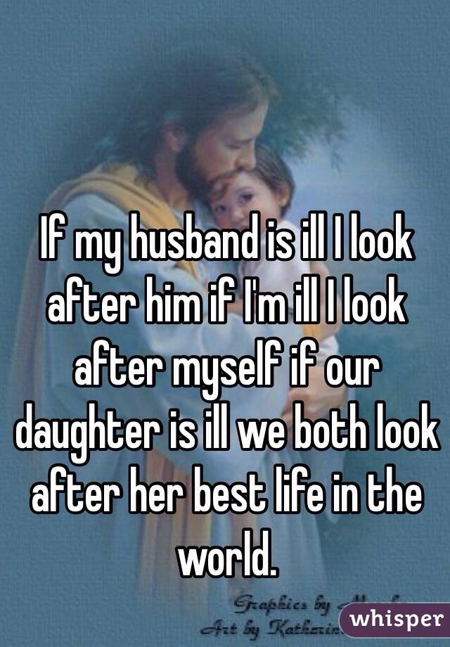 If my husband is ill I look after him if I'm ill I look after myself if our daughter is ill we both look after her best life in the world. 