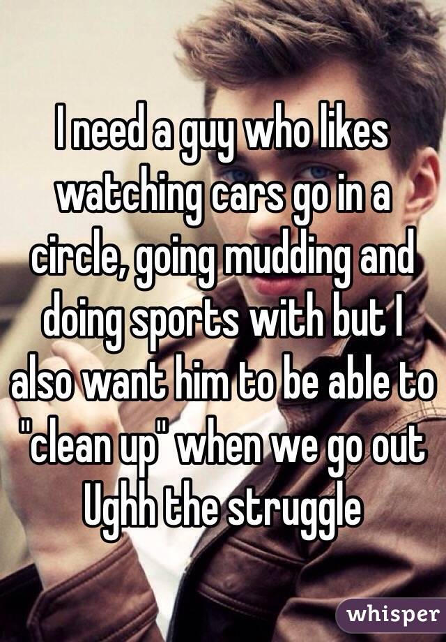 I need a guy who likes watching cars go in a circle, going mudding and doing sports with but I also want him to be able to "clean up" when we go out 
Ughh the struggle 