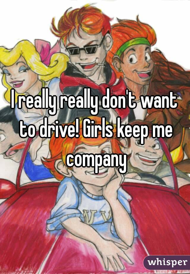 I really really don't want to drive! Girls keep me company