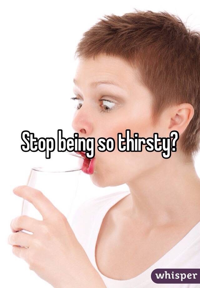 Stop being so thirsty? 