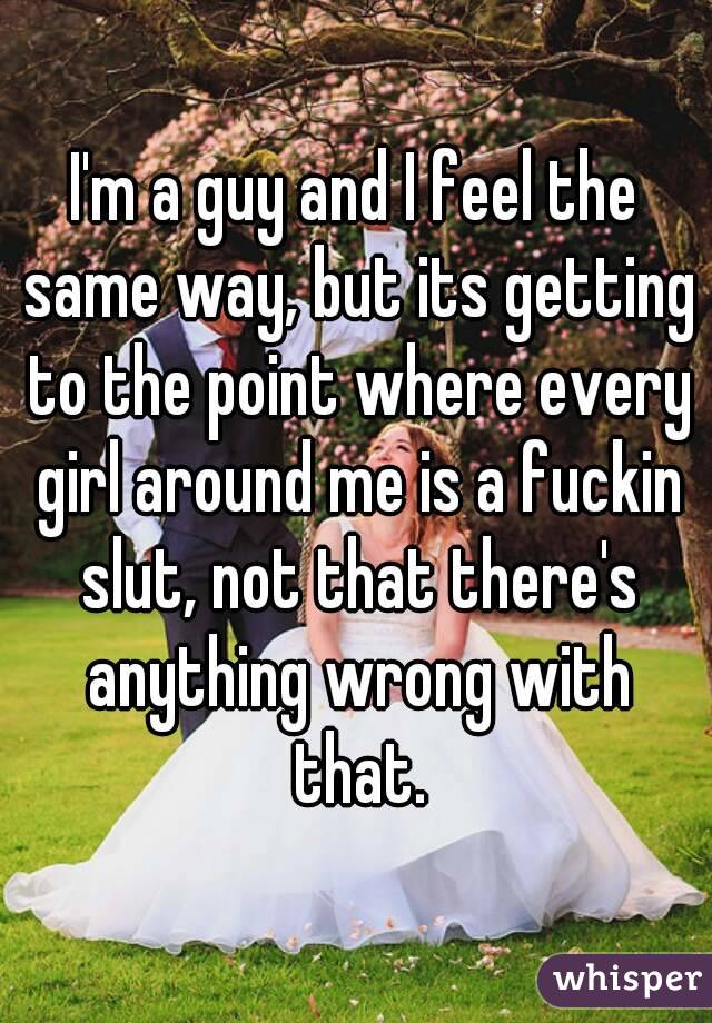I'm a guy and I feel the same way, but its getting to the point where every girl around me is a fuckin slut, not that there's anything wrong with that.