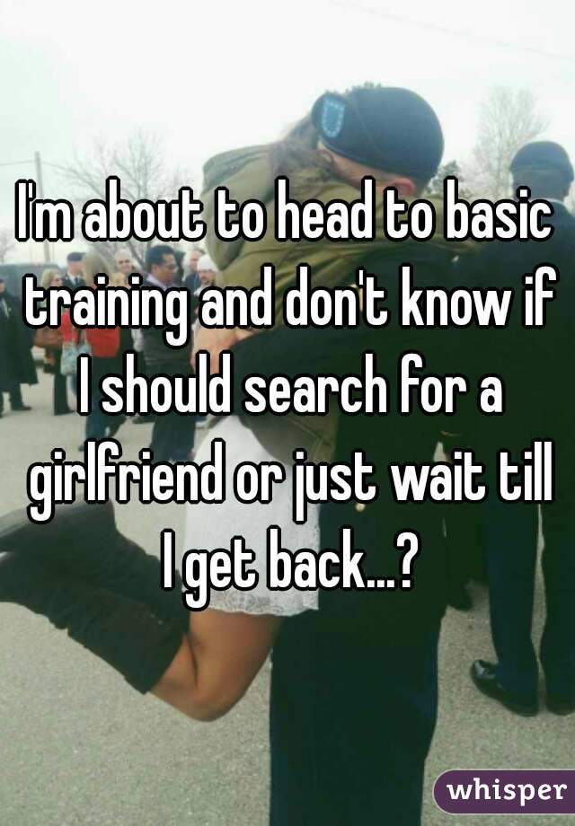 I'm about to head to basic training and don't know if I should search for a girlfriend or just wait till I get back...?